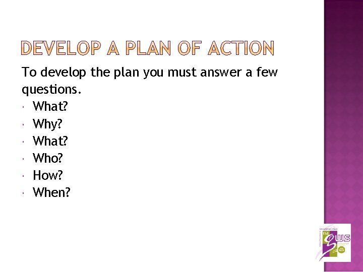 To develop the plan you must answer a few questions. What? Why? What? Who?