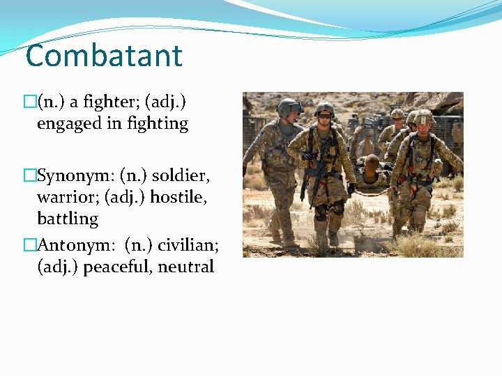 Combatant �(n. ) a fighter; (adj. ) engaged in fighting �Synonym: (n. ) soldier,