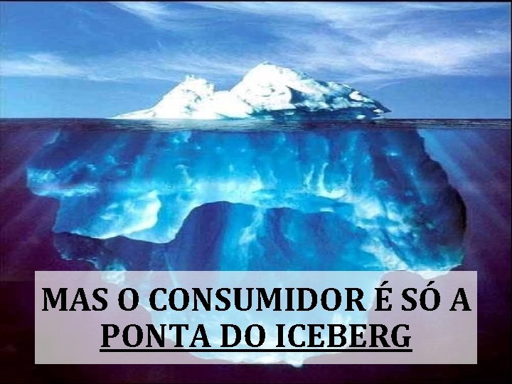 MAS O CONSUMIDOR É SÓ A PONTA DO ICEBERG 