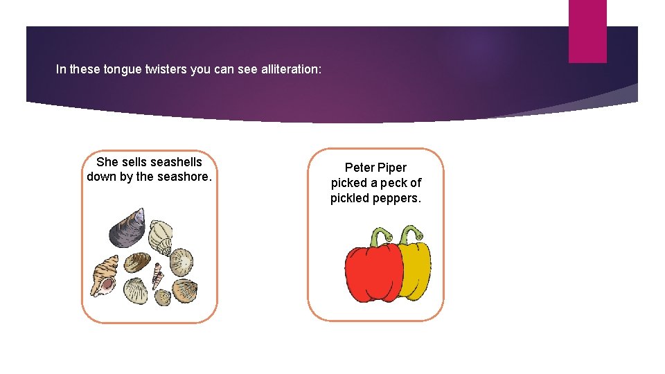 In these tongue twisters you can see alliteration: She sells seashells down by the