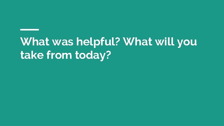What was helpful? What will you take from today? 