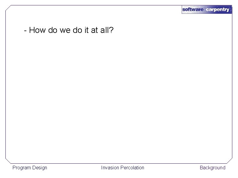 - How do we do it at all? Program Design Invasion Percolation Background 