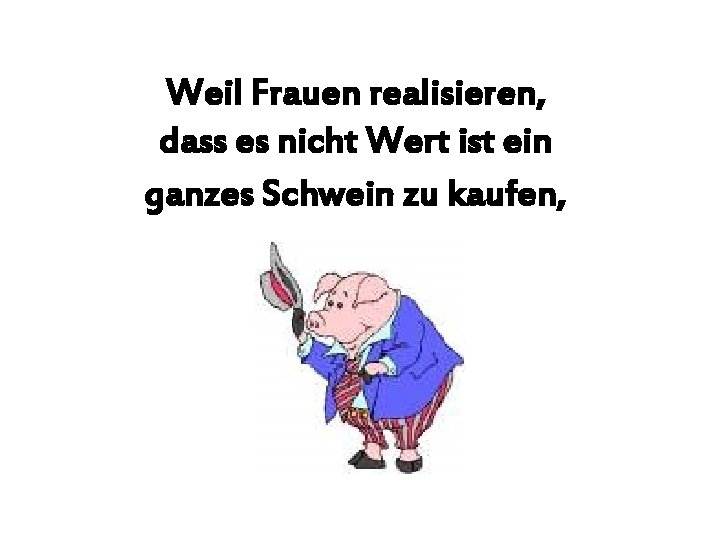 Weil Frauen realisieren, dass es nicht Wert ist ein ganzes Schwein zu kaufen, <NEXT>