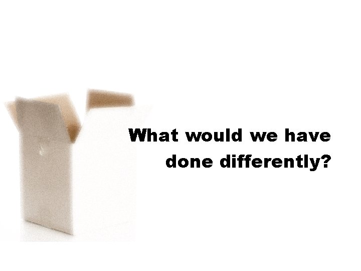 What would we have done differently? 