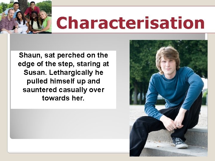 Characterisation Shaun, sat perched on the edge of the step, staring at Susan. Lethargically