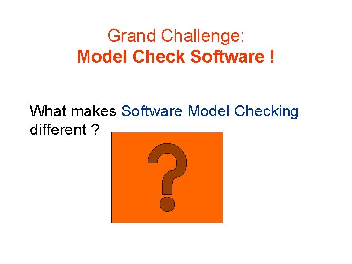 Grand Challenge: Model Check Software ! What makes Software Model Checking different ? 