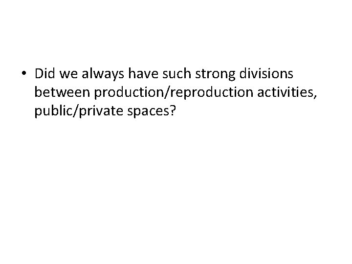  • Did we always have such strong divisions between production/reproduction activities, public/private spaces?