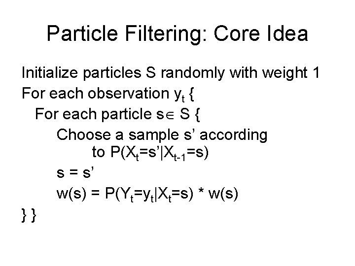 Particle Filtering: Core Idea Initialize particles S randomly with weight 1 For each observation