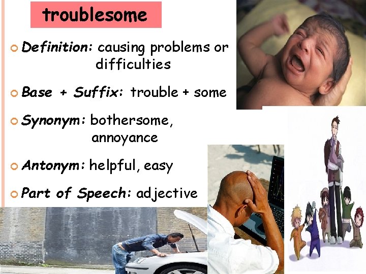 troublesome Definition: Base causing problems or difficulties + Suffix: trouble + some Synonym: bothersome,