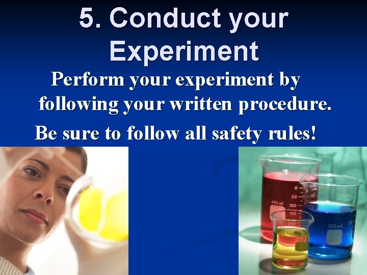 5. Conduct your Experiment Perform your experiment by following your written procedure. Be sure