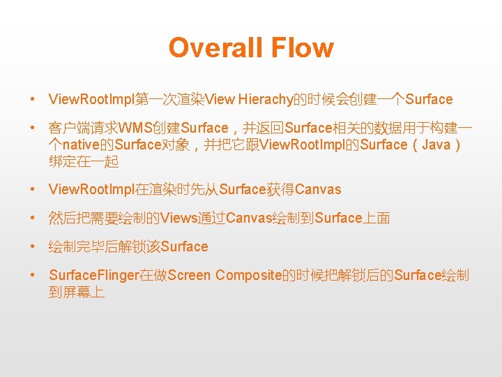 Overall Flow • View. Root. Impl第一次渲染View Hierachy的时候会创建一个Surface • 客户端请求WMS创建Surface，并返回Surface相关的数据用于构建一 个native的Surface对象，并把它跟View. Root. Impl的Surface（Java） 绑定在一起 •
