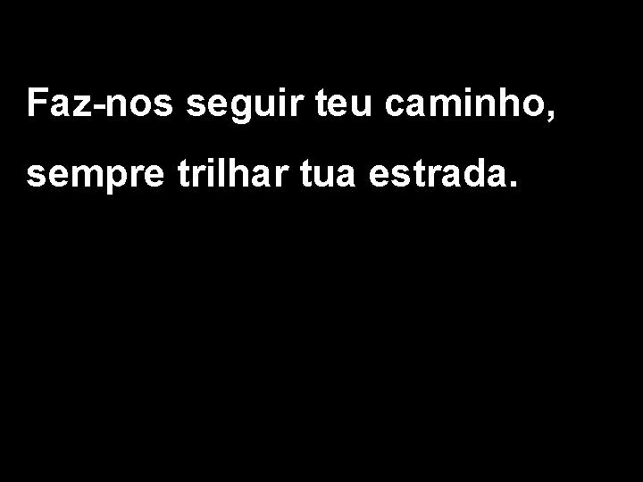 Faz-nos seguir teu caminho, sempre trilhar tua estrada. 