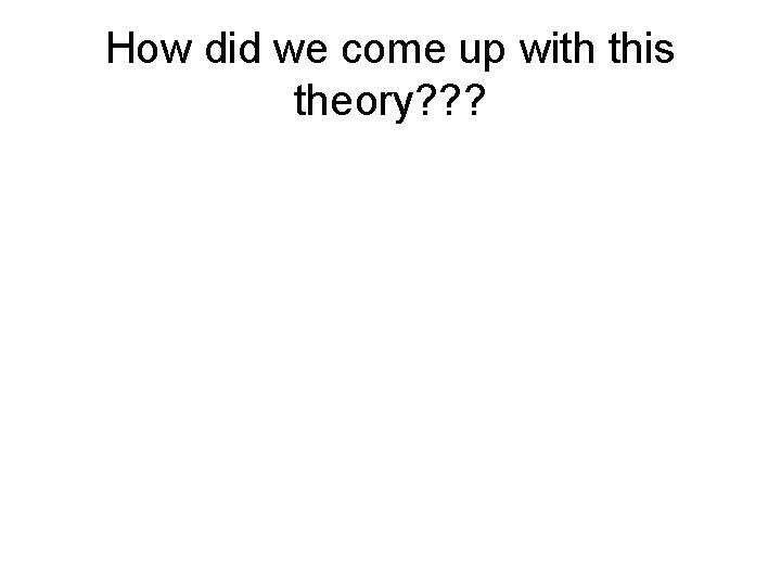 How did we come up with this theory? ? ? 