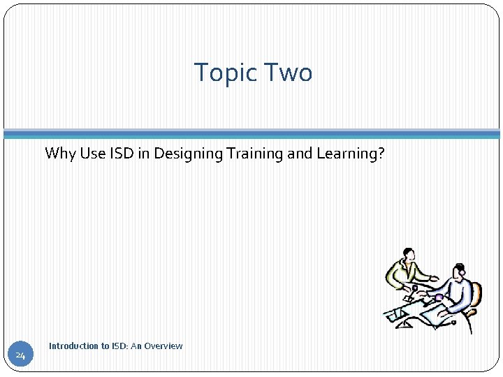 Topic Two Why Use ISD in Designing Training and Learning? 24 Introduction to ISD: