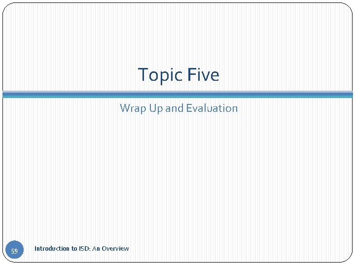 Topic Five Wrap Up and Evaluation 59 Introduction to ISD: An Overview 