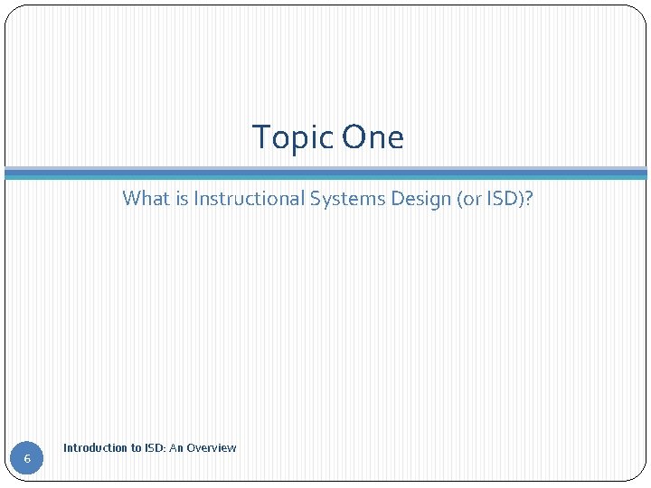 Topic One What is Instructional Systems Design (or ISD)? 6 Introduction to ISD: An