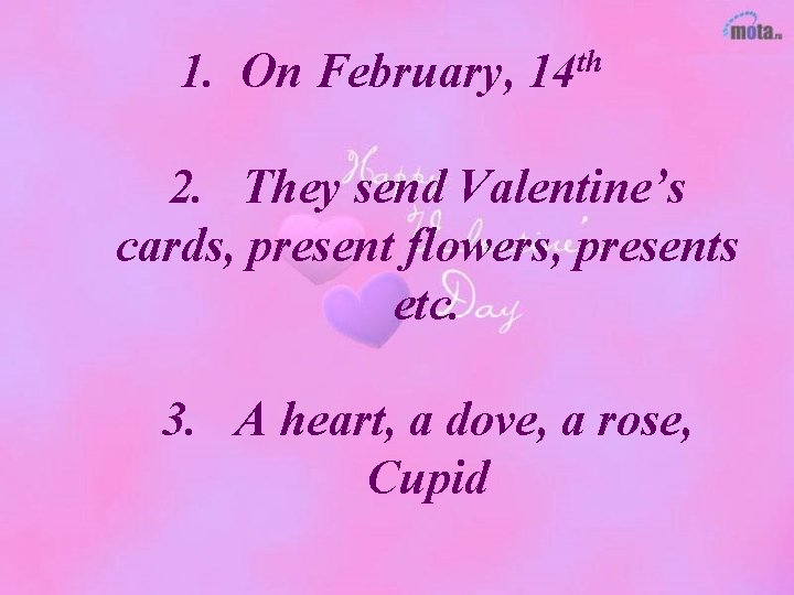 1. On February, 14 th 2. They send Valentine’s cards, present flowers, presents etc.