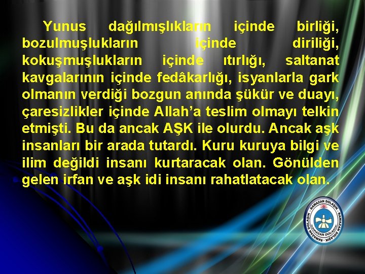 Yunus dağılmışlıkların içinde birliği, bozulmuşlukların içinde diriliği, kokuşmuşlukların içinde ıtırlığı, saltanat kavgalarının içinde fedâkarlığı,