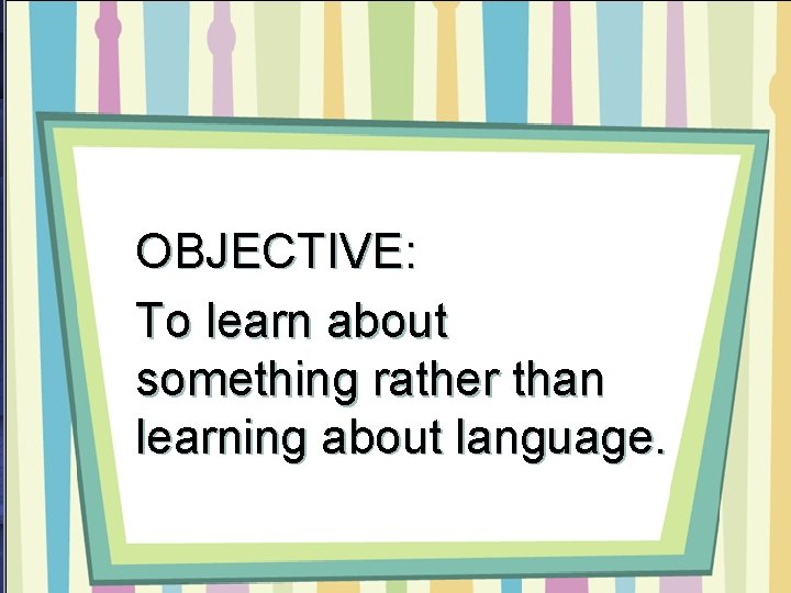 OBJECTIVE: To learn about something rather than learning about language. 