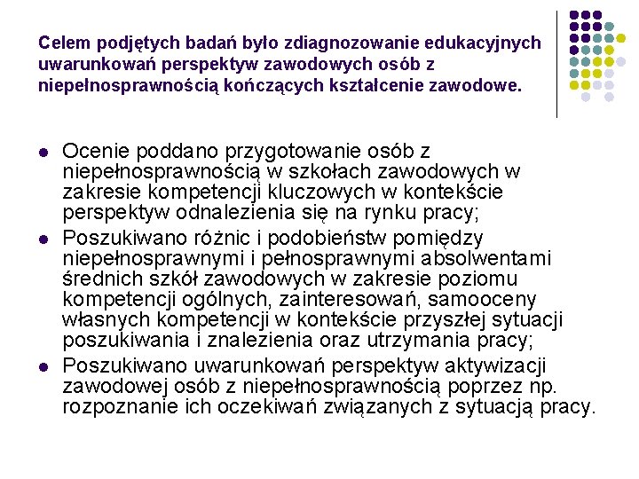 Celem podjętych badań było zdiagnozowanie edukacyjnych uwarunkowań perspektyw zawodowych osób z niepełnosprawnością kończących kształcenie