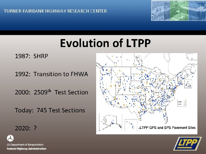 TURNER-FAIRBANK HIGHWAY RESEARCH CENTER Evolution of LTPP 1987: SHRP 1992: Transition to FHWA 2000: