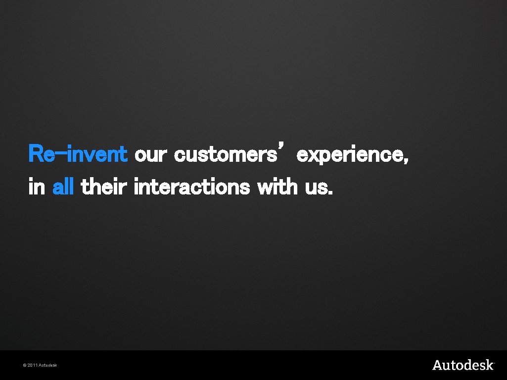 Re-invent our customers’ experience, in all their interactions with us. © 2011 Autodesk 