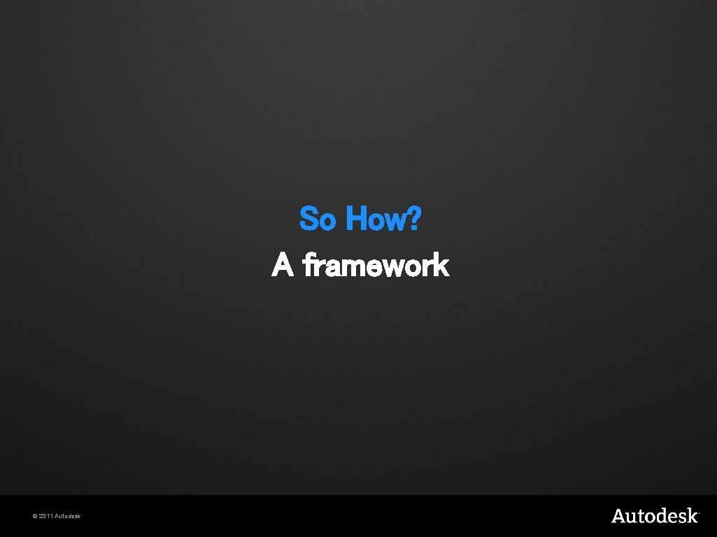 So How? A framework © 2011 Autodesk 