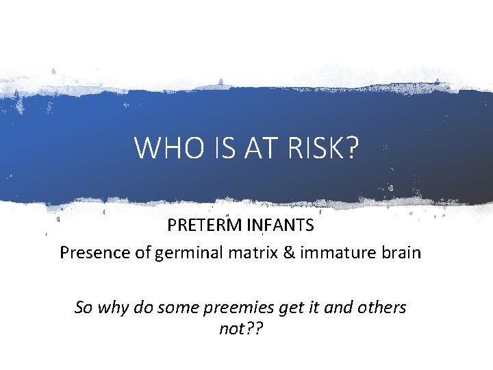 WHO IS AT RISK? PRETERM INFANTS Presence of germinal matrix & immature brain So