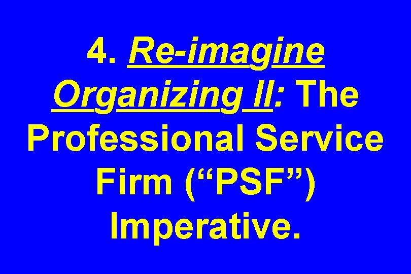 4. Re-imagine Organizing II: The Professional Service Firm (“PSF”) Imperative. 