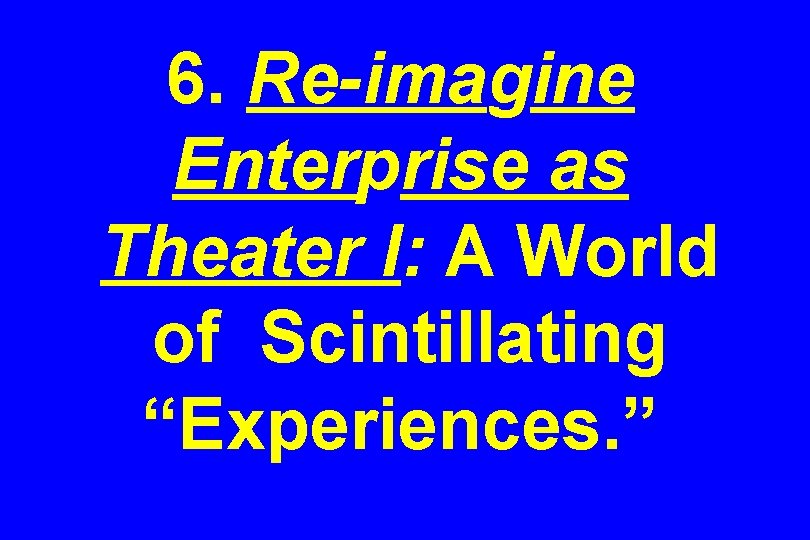 6. Re-imagine Enterprise as Theater I: A World of Scintillating “Experiences. ” 
