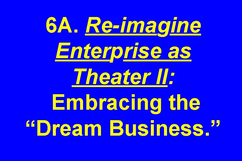 6 A. Re-imagine Enterprise as Theater II: Embracing the “Dream Business. ” 