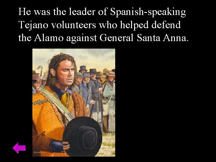 He was the leader of Spanish-speaking Tejano volunteers who helped defend the Alamo against