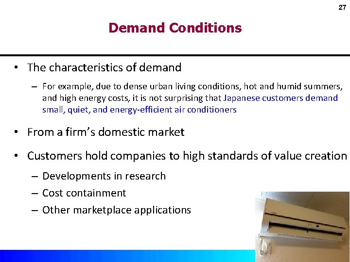 27 Demand Conditions • The characteristics of demand – For example, due to dense