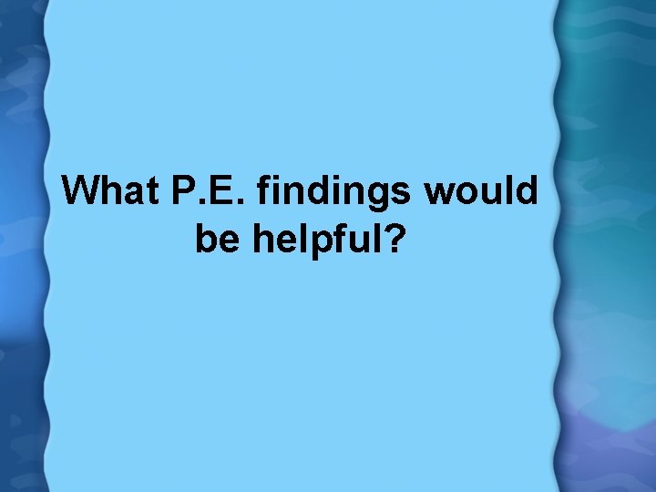 What P. E. findings would be helpful? 