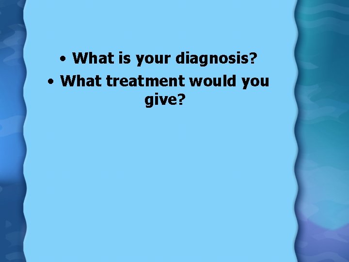  • What is your diagnosis? • What treatment would you give? 