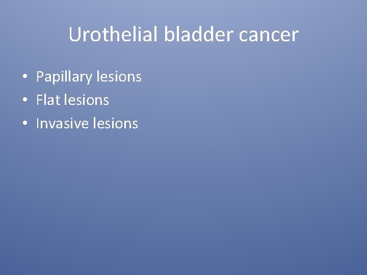 Urothelial bladder cancer • Papillary lesions • Flat lesions • Invasive lesions 