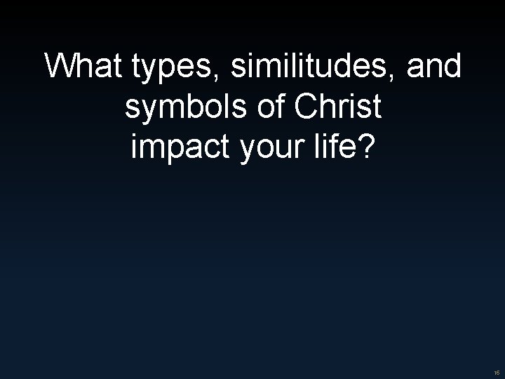 What types, similitudes, and symbols of Christ impact your life? 15 