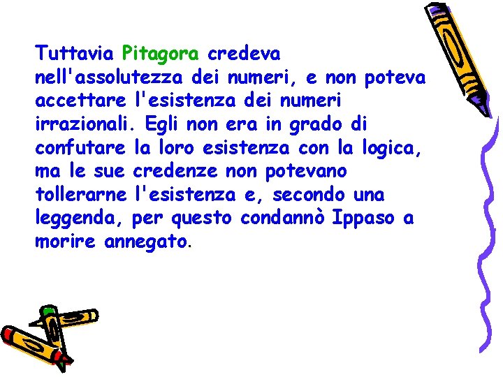 Tuttavia Pitagora credeva nell'assolutezza dei numeri, e non poteva accettare l'esistenza dei numeri irrazionali. Tuttavia Pitagora credeva nell'assolutezza dei numeri, e non poteva accettare l'esistenza dei numeri irrazionali.