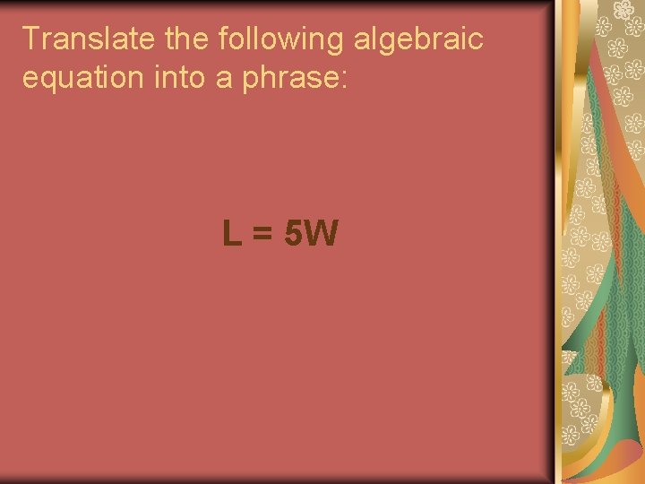 Translate the following algebraic equation into a phrase: L = 5 W Translate the following algebraic equation into a phrase: L = 5 W