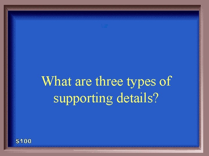 1 - 100 4 -100 What are three types of supporting details? 