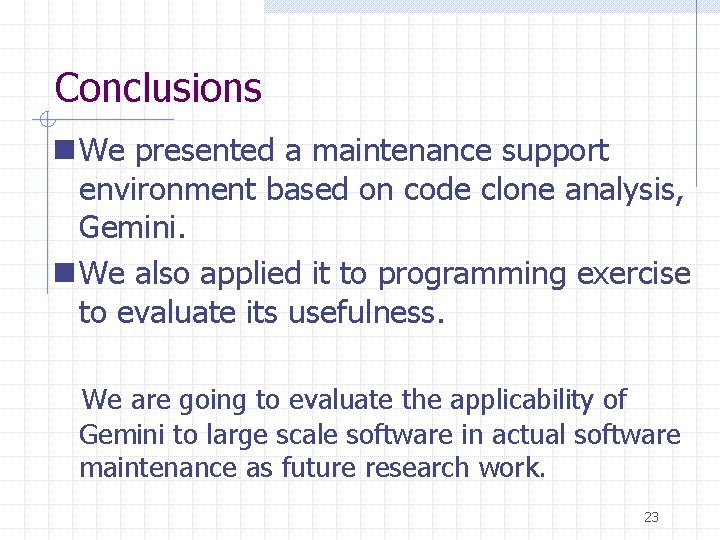 Conclusions n We presented a maintenance support environment based on code clone analysis, Gemini. Conclusions n We presented a maintenance support environment based on code clone analysis, Gemini.