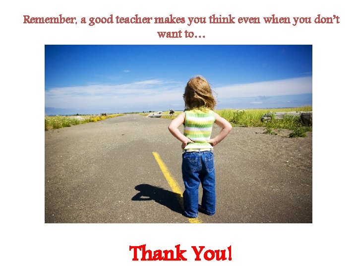 Remember, a good teacher makes you think even when you don’t want to… Thank