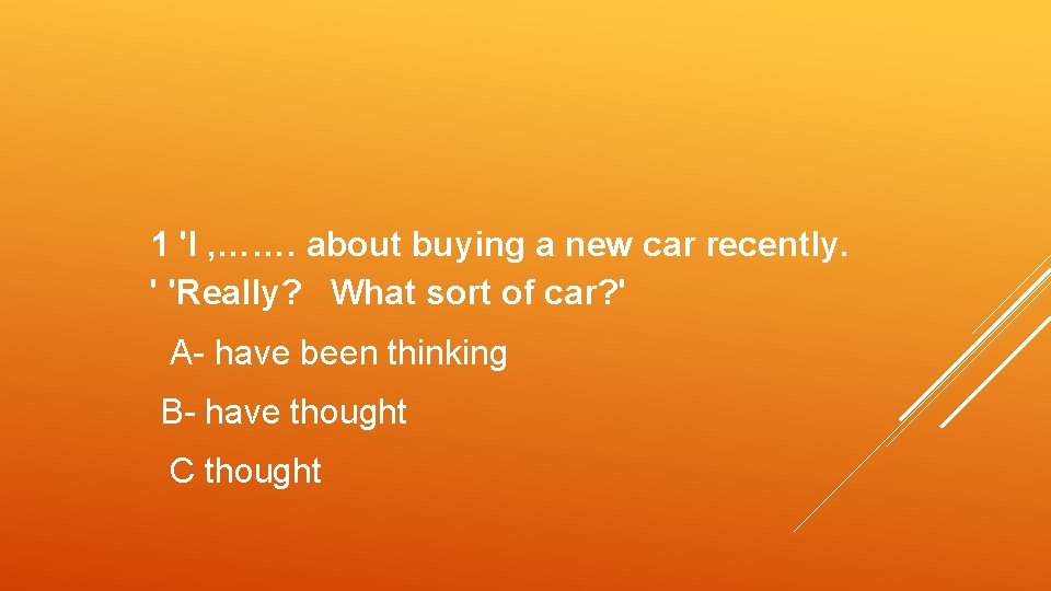 1 'I , ……. about buying a new car recently. ' 'Really? What sort