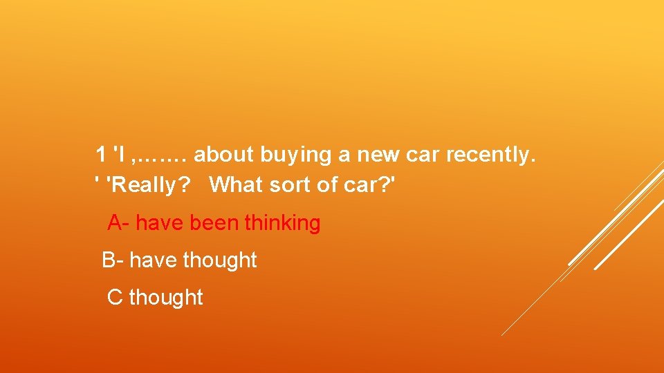 1 'I , ……. about buying a new car recently. ' 'Really? What sort