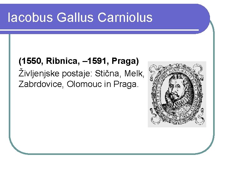 Iacobus Gallus Carniolus (1550, Ribnica, – 1591, Praga) Življenjske postaje: Stična, Melk, Zabrdovice, Olomouc