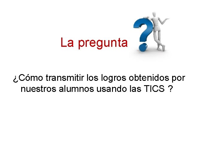 La pregunta ¿Cómo transmitir los logros obtenidos por nuestros alumnos usando las TICS ?