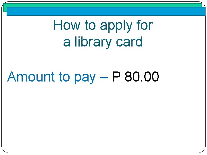 How to apply for a library card Amount to pay – P 80. 00