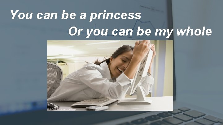 You can be a princess Or you can be my whole 