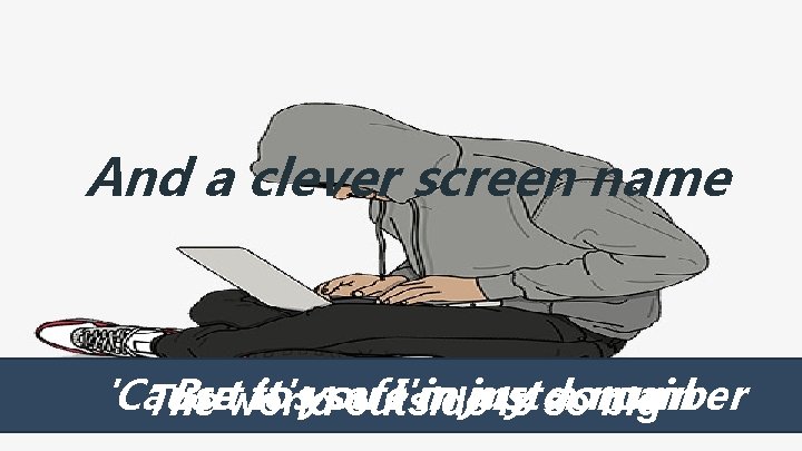 And a clever screen name 'Cause Butworld to it'syou safe I'm in just my