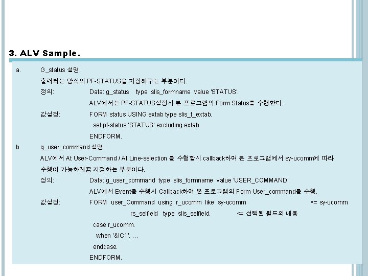 3. ALV Sample. a. G_status 설명. 출력되는 양식의 PF-STATUS을 지정해주는 부분이다. 정의: Data: g_status 3. ALV Sample. a. G_status 설명. 출력되는 양식의 PF-STATUS을 지정해주는 부분이다. 정의: Data: g_status